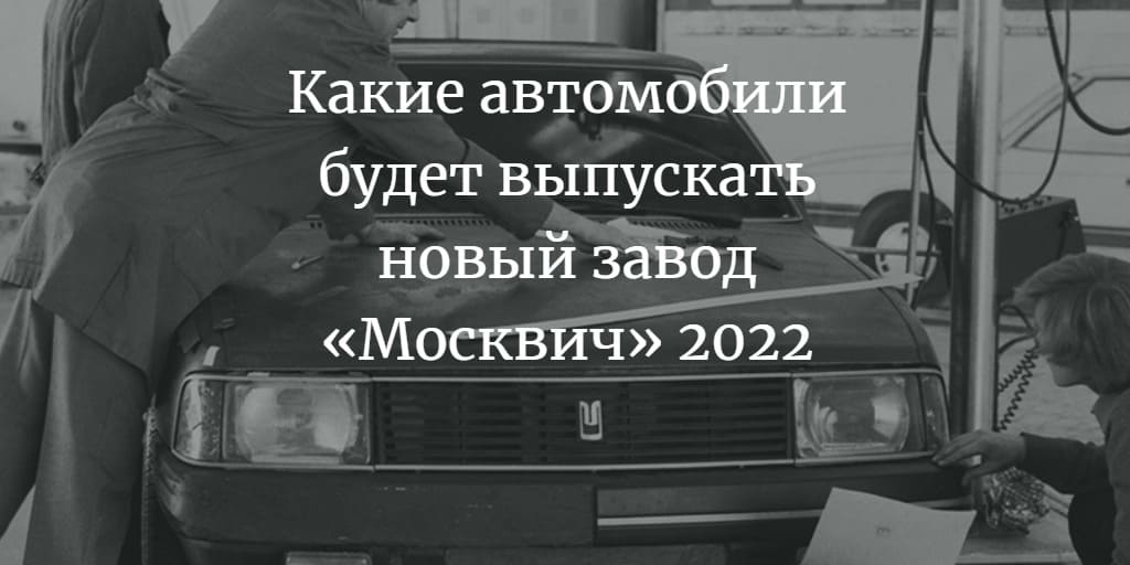 Какие автомобили будет выпускать новый завод «Москвич» 2022
