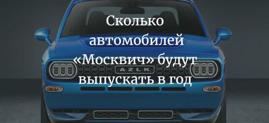 сколько автомобилей «Москвич» будут выпускать в год
