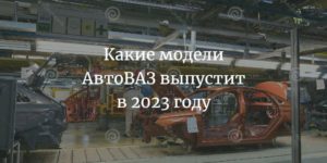 Какие модели АвтоВАЗ выпустит в 2023 году
